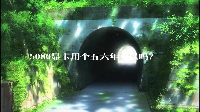 5080显卡用个五六年可以吗？